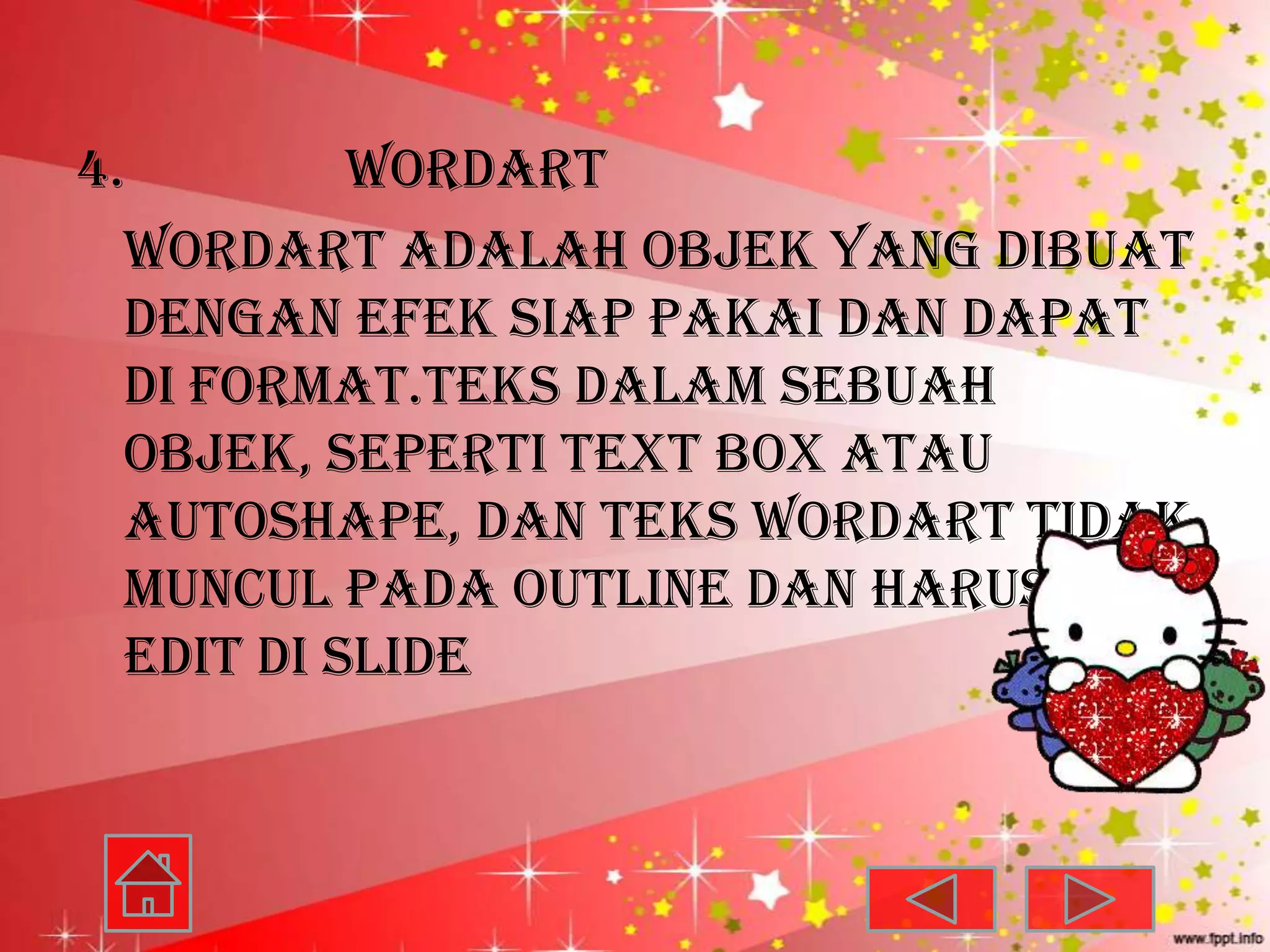 4.         WordArt
  WordArt adalah objek yang dibuat
  dengan efek siap pakai dan dapat
  di format.teks dalam sebuah
  objek, seperti text box atau
  Autoshape, dan teks WordArt tidak
  muncul pada outline dan harus di
  edit di slide
 