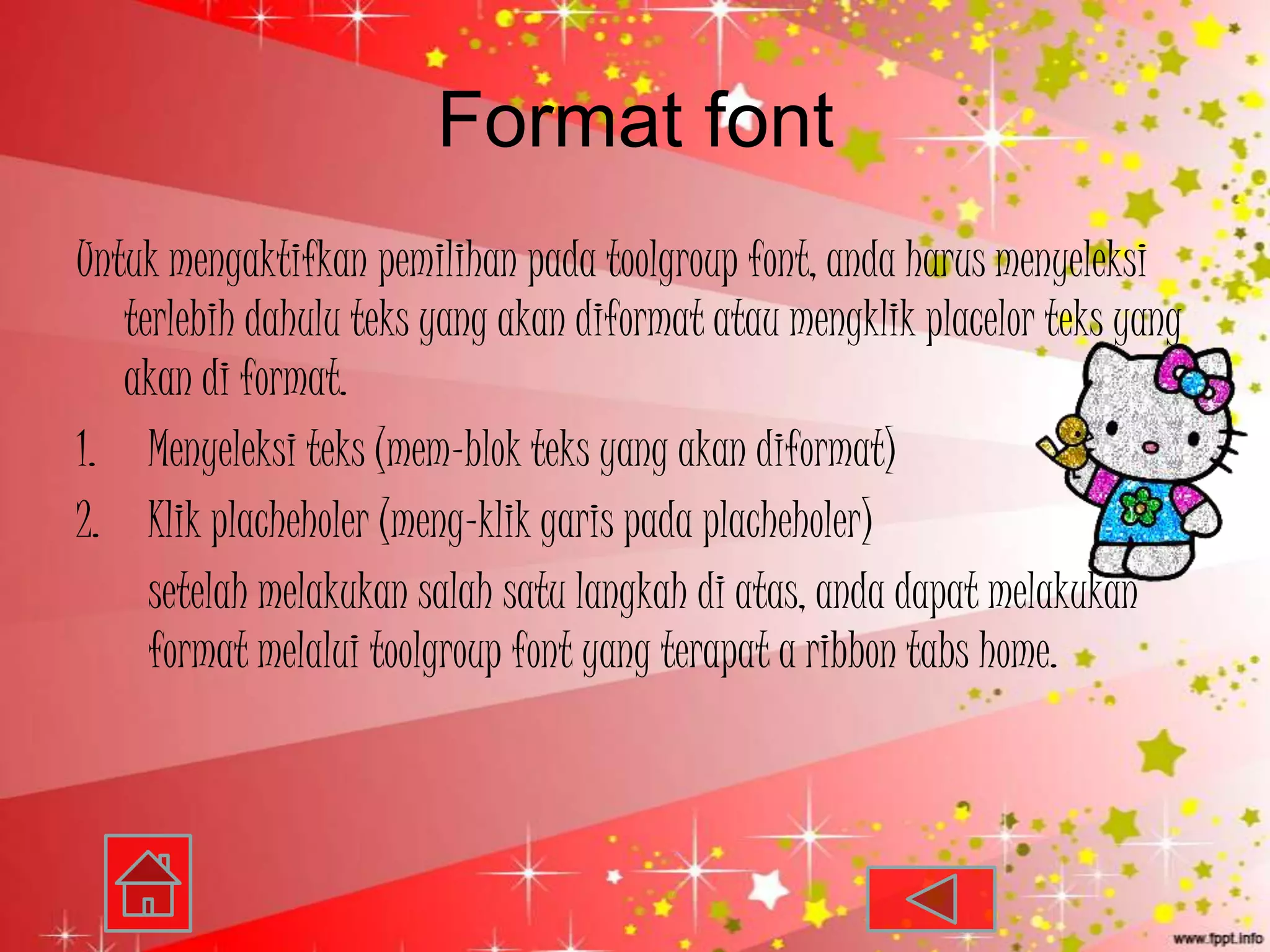 Format font
Untuk mengaktifkan pemilihan pada toolgroup font, anda harus menyeleksi
   terlebih dahulu teks yang akan diformat atau mengklik placelor teks yang
   akan di format.
1. Menyeleksi teks (mem-blok teks yang akan diformat)
2. Klik placheholer (meng-klik garis pada placheholer)
     setelah melakukan salah satu langkah di atas, anda dapat melakukan
     format melalui toolgroup font yang terapat a ribbon tabs home.
 