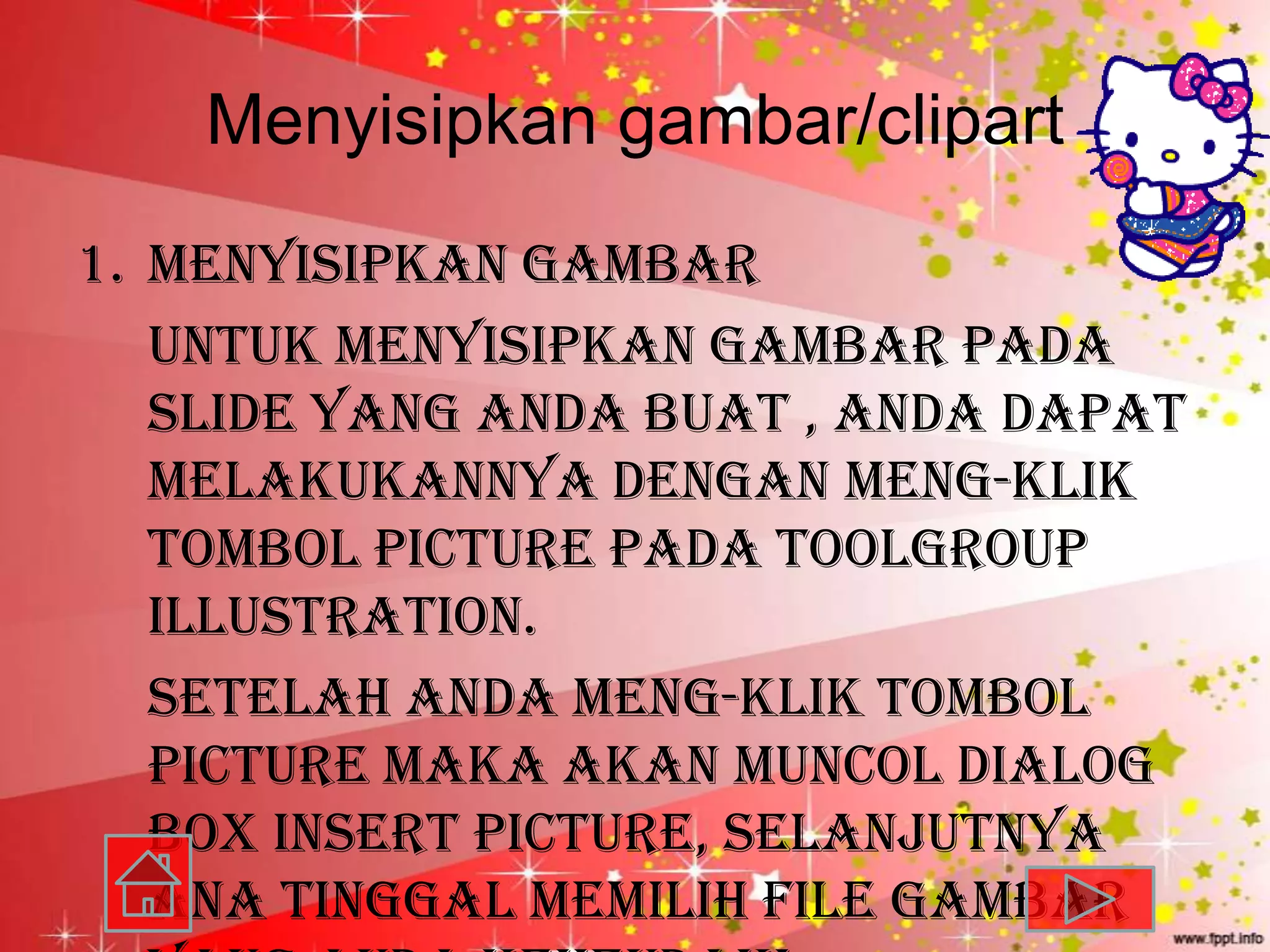 Menyisipkan gambar/clipart
1. Menyisipkan gambar
   untuk menyisipkan gambar pada
   slide yang anda buat , anda dapat
   melakukannya dengan meng-klik
   tombol picture pada toolgroup
   illustration.
   Setelah anda meng-klik tombol
   picture maka akan muncol dialog
   box insert picture, selanjutnya
   ana tinggal memilih file gambar
 