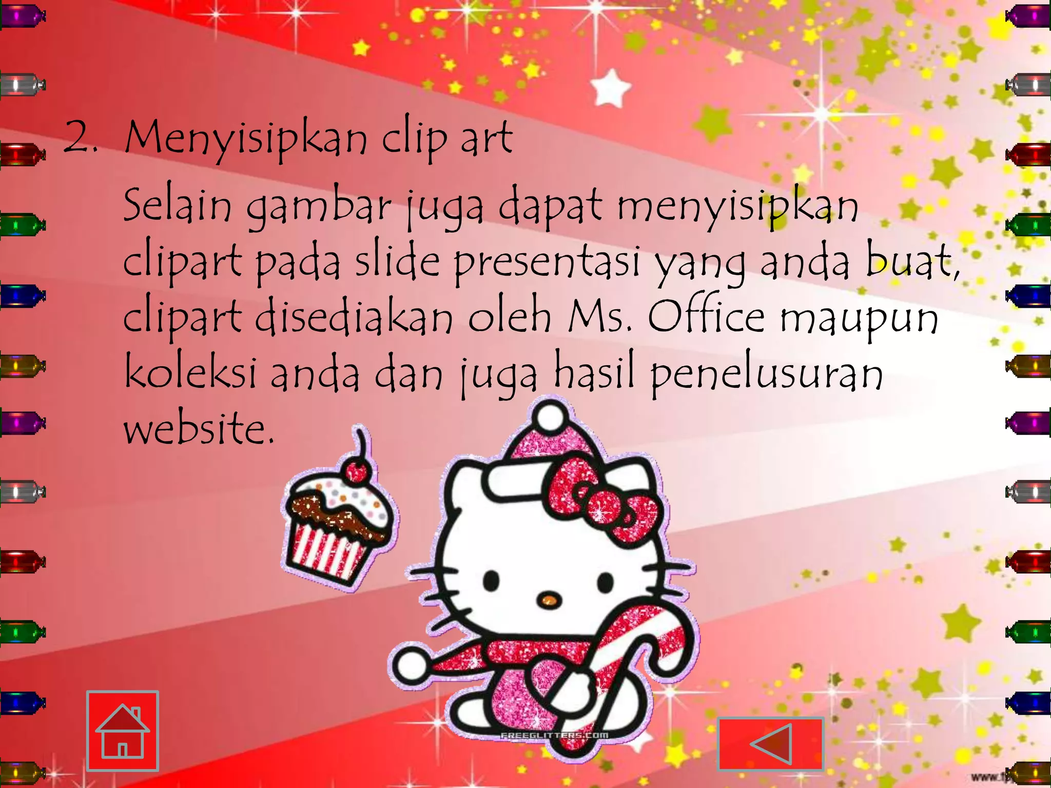 2. Menyisipkan clip art
   Selain gambar juga dapat menyisipkan
   clipart pada slide presentasi yang anda buat,
   clipart disediakan oleh Ms. Office maupun
   koleksi anda dan juga hasil penelusuran
   website.
 