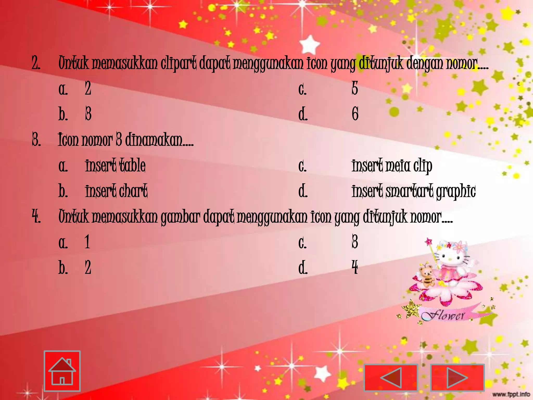 2. Untuk memasukkan clipart dapat menggunakan icon yang ditunjuk dengan nomor….
   a. 2                                     c.        5
   b. 3                                     d.        6
3. Icon nomor 3 dinamakan….
   a. insert table                          c.        insert meia clip
   b. insert chart                          d.        insert smartart graphic
4. Untuk memasukkan gambar dapat menggunakan icon yang ditunjuk nomor….
   a. 1                                     c.        3
   b. 2                                     d.        4
 