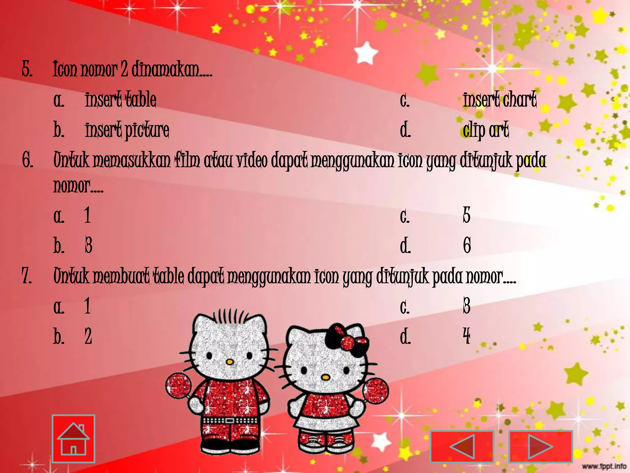 5. Icon nomor 2 dinamakan….
   a. insert table                                     c.       insert chart
   b. insert picture                                   d.       clip art
6. Untuk memasukkan film atau video dapat menggunakan icon yang ditunjuk pada
   nomor….
   a. 1                                                c.       5
   b. 3                                                d.       6
7. Untuk membuat table dapat menggunakan icon yang ditunjuk pada nomor….
   a. 1                                                c.       3
   b. 2                                                d.       4
 