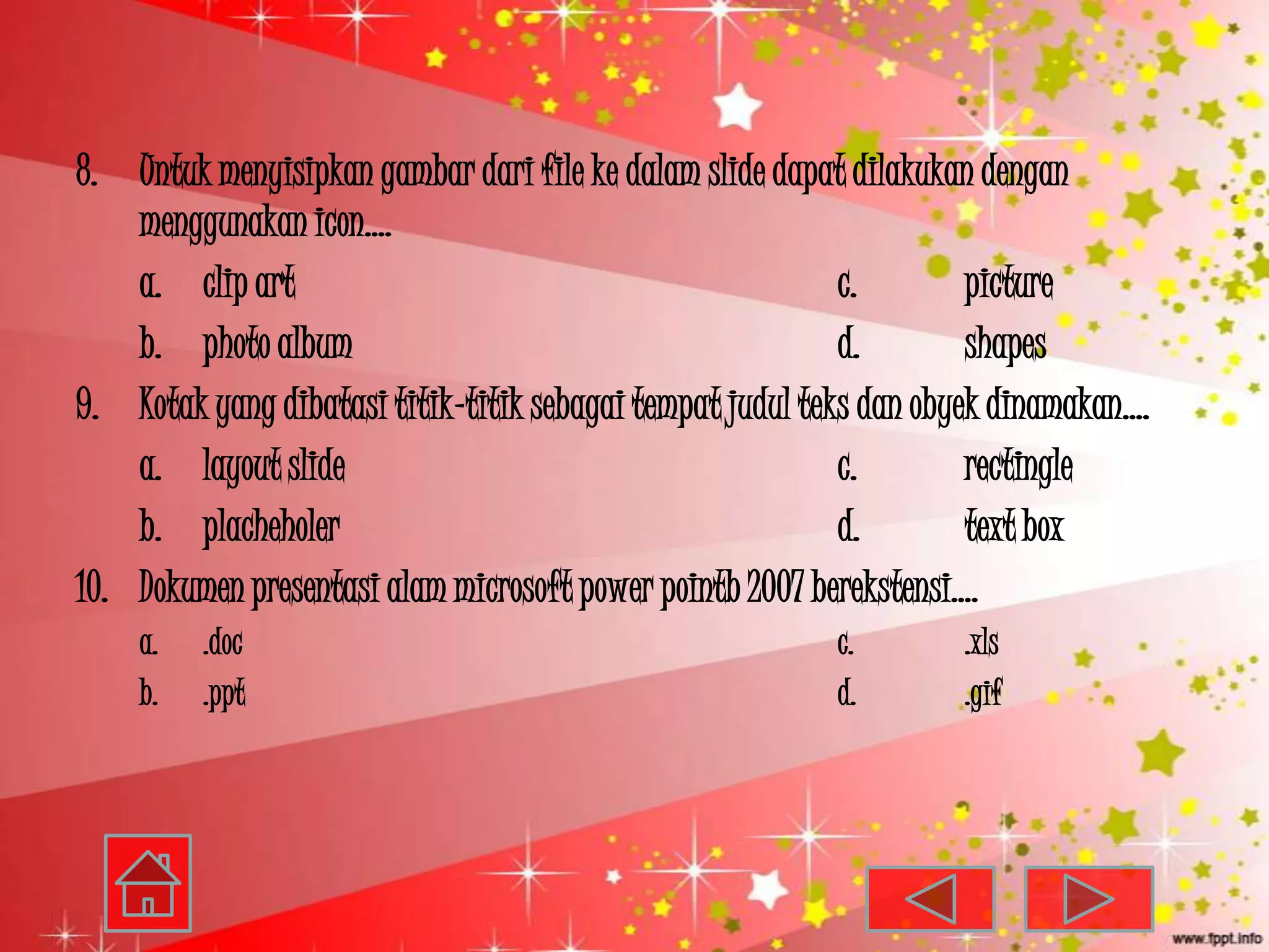 8. Untuk menyisipkan gambar dari file ke dalam slide dapat dilakukan dengan
    menggunakan icon….
    a. clip art                                            c.        picture
    b. photo album                                         d.        shapes
9. Kotak yang dibatasi titik-titik sebagai tempat judul teks dan obyek dinamakan….
    a. layout slide                                        c.        rectingle
    b. placheholer                                         d.        text box
10. Dokumen presentasi alam microsoft power pointb 2007 berekstensi….
    a.   .doc                                             c.       .xls
    b.   .ppt                                             d.       .gif
 