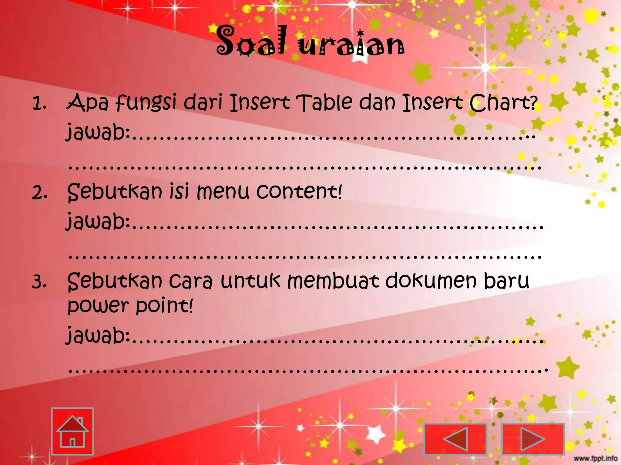 Soal uraian
1. Apa fungsi dari Insert Table dan Insert Chart?
   jawab:…………………………………………………..
   ……………………………………………………………
2. Sebutkan isi menu content!
   jawab:……………………………………………………
   ……………………………………………………………
3. Sebutkan cara untuk membuat dokumen baru
   power point!
   jawab:……………………………………………………
   …………………………………………………………….
 