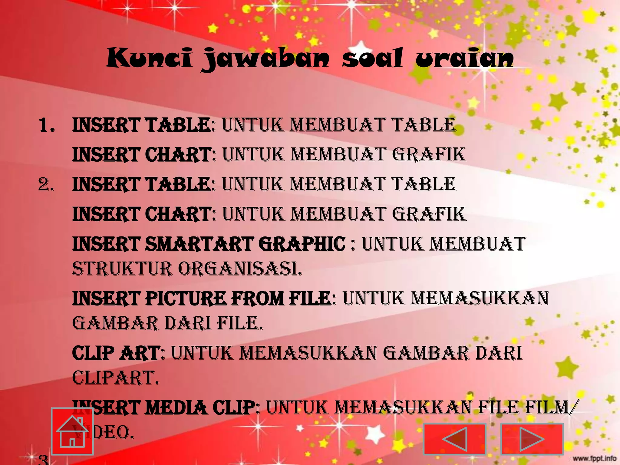 Kunci jawaban soal uraian

1. Insert Table: untuk membuat table
   Insert Chart: untuk membuat grafik
2. Insert Table: untuk membuat table
   Insert Chart: untuk membuat grafik
   Insert SmartArt Graphic : untuk membuat
   struktur organisasi.
   Insert Picture from File: untuk memasukkan
   gambar dari file.
   Clip Art: untuk memasukkan gambar dari
   clipart.
   Insert Media Clip: untuk memasukkan file film/
   video.
 