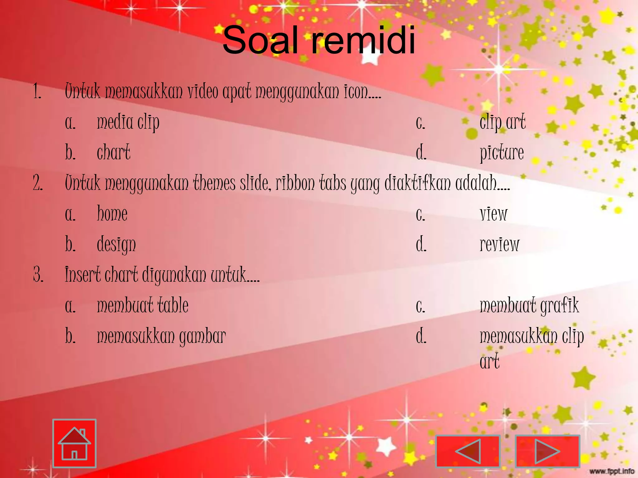 Soal remidi
1. Untuk memasukkan video apat menggunakan icon….
   a. media clip                                         c.       clip art
   b. chart                                              d.       picture
2. Untuk menggunakan themes slide, ribbon tabs yang diaktifkan adalah….
   a. home                                               c.       view
   b. design                                             d.       review
3. Insert chart digunakan untuk….
   a. membuat table                                      c.       membuat grafik
   b. memasukkan gambar                                  d.       memasukkan clip
                                                                  art
 
