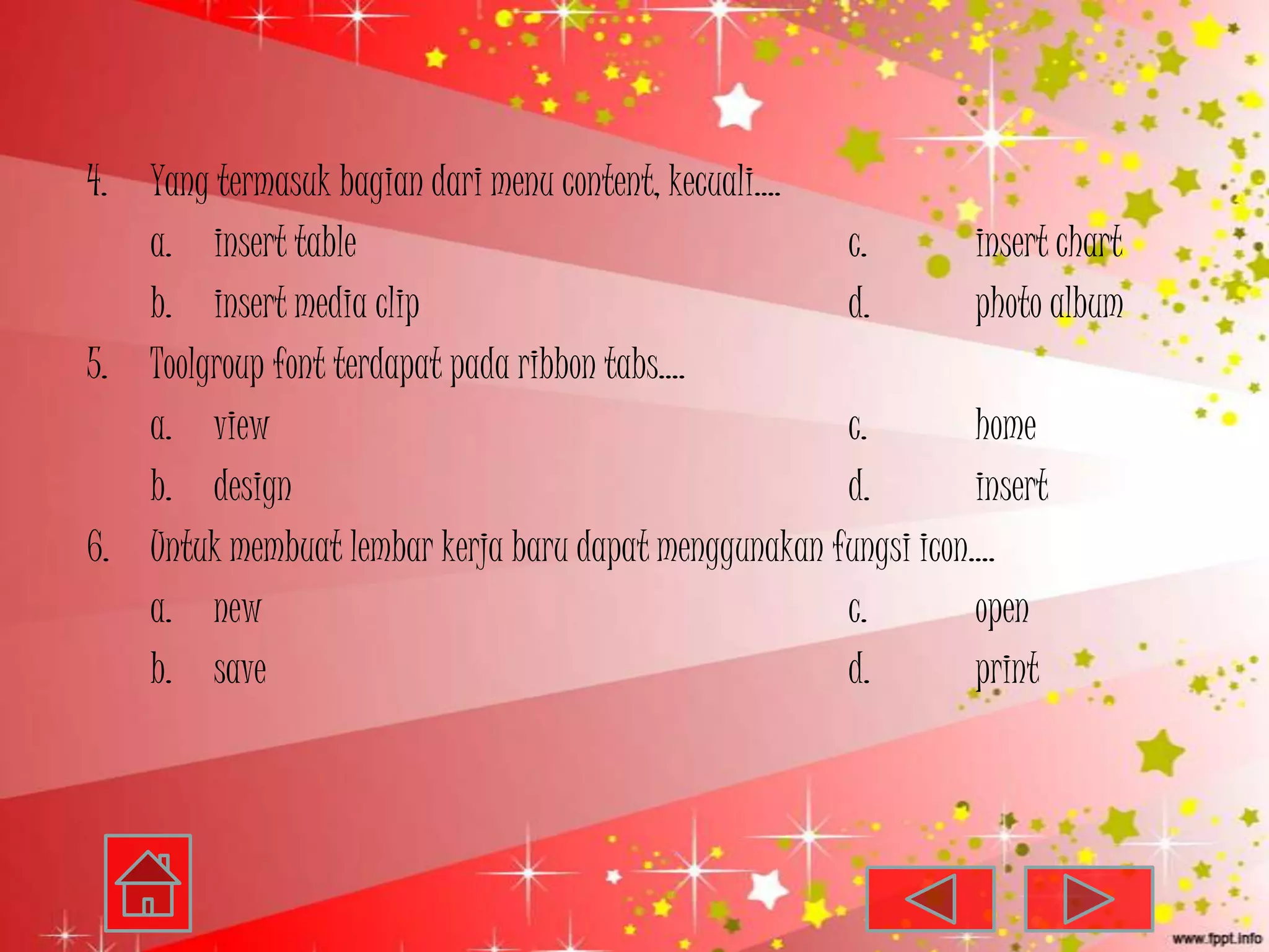 4. Yang termasuk bagian dari menu content, kecuali….
   a. insert table                                    c.        insert chart
   b. insert media clip                               d.        photo album
5. Toolgroup font terdapat pada ribbon tabs….
   a. view                                            c.        home
   b. design                                          d.        insert
6. Untuk membuat lembar kerja baru dapat menggunakan fungsi icon….
   a. new                                             c.        open
   b. save                                            d.        print
 