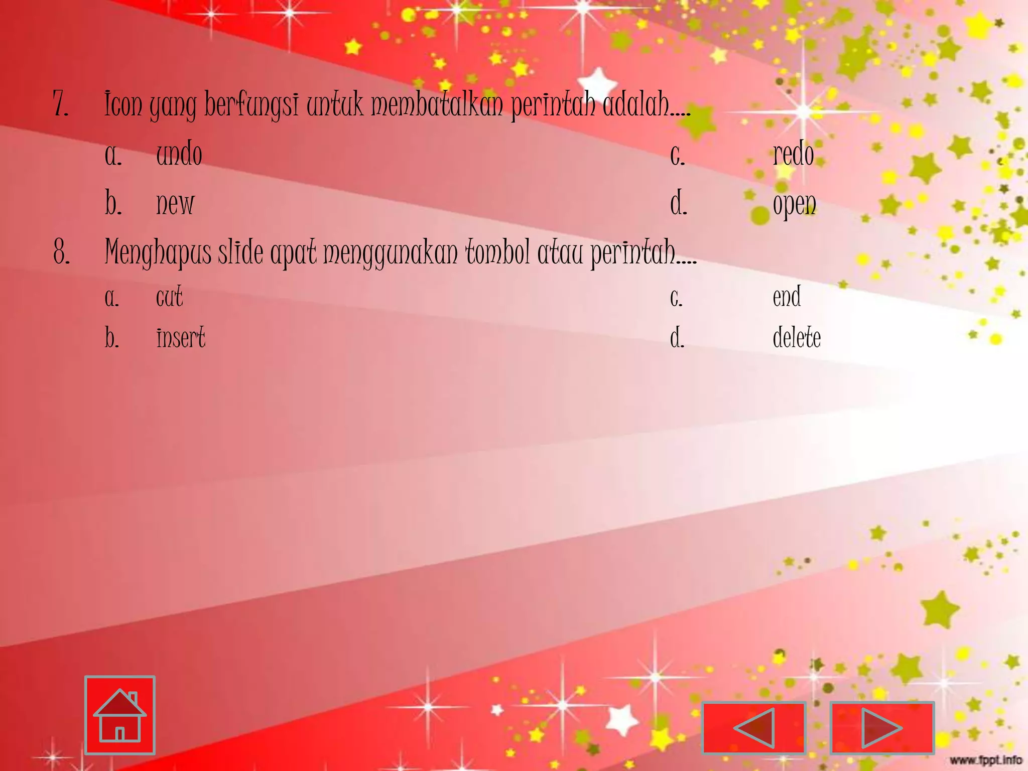 7.   Icon yang berfungsi untuk membatalkan perintah adalah….
     a. undo                                              c.   redo
     b. new                                               d.   open
8.   Menghapus slide apat menggunakan tombol atau perintah….
     a.   cut                                            c.    end
     b.   insert                                         d.    delete
 