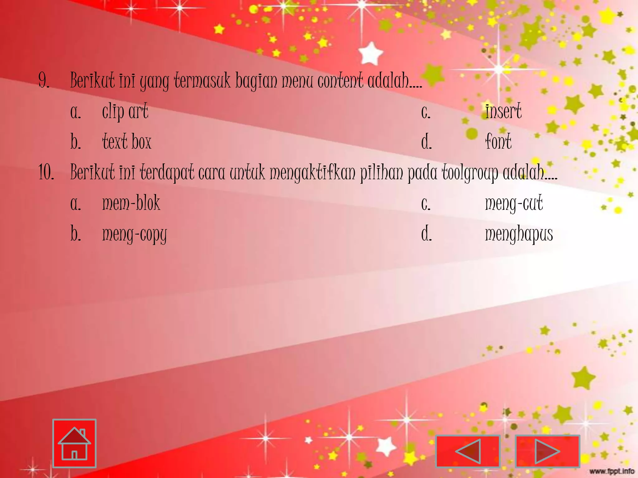 9. Berikut ini yang termasuk bagian menu content adalah….
    a. clip art                                            c.        insert
    b. text box                                            d.        font
10. Berikut ini terdapat cara untuk mengaktifkan pilihan pada toolgroup adalah….
    a. mem-blok                                            c.        meng-cut
    b. meng-copy                                           d.        menghapus
 