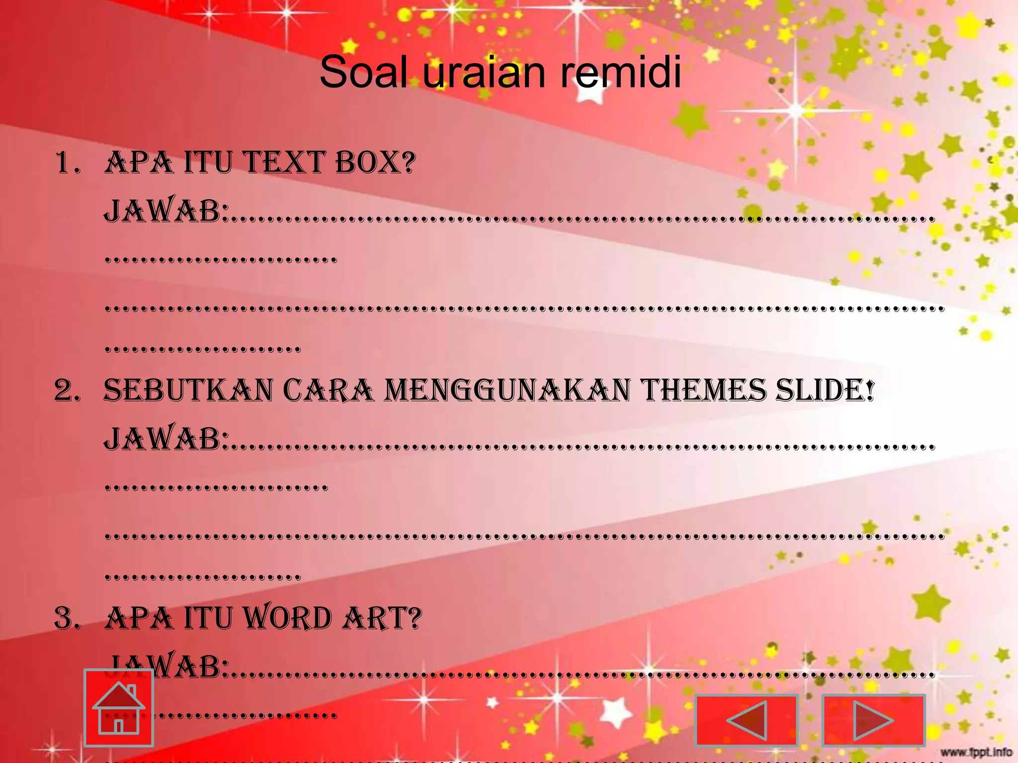 Soal uraian remidi
1. Apa itu text box?
   jawab:……………………………………………………………………
   ……………………..
   …………………………………………………………………………………
   ………………….
2. Sebutkan cara menggunakan themes slide!
   jawab:……………………………………………………………………
   …………………….
   …………………………………………………………………………………
   ………………….
3. Apa itu word art?
   jawab:……………………………………………………………………
   ……………………..
 