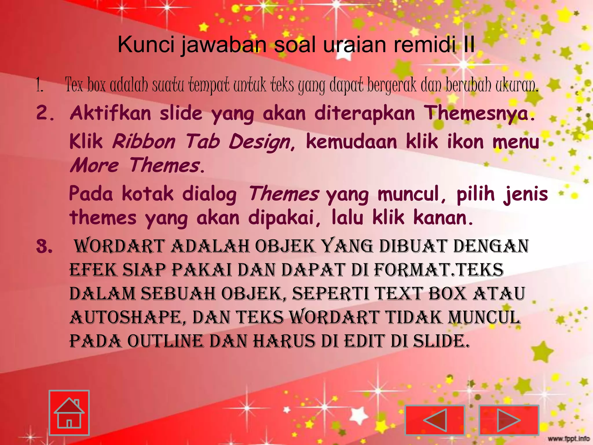 Kunci jawaban soal uraian remidi II
1. Tex box adalah suatu tempat untuk teks yang dapat bergerak dan berubah ukuran.
2. Aktifkan slide yang akan diterapkan Themesnya.
    Klik Ribbon Tab Design, kemudaan klik ikon menu
    More Themes.
    Pada kotak dialog Themes yang muncul, pilih jenis
    themes yang akan dipakai, lalu klik kanan.
3. WordArt adalah objek yang dibuat dengan
    efek siap pakai dan dapat di format.teks
    dalam sebuah objek, seperti text box atau
    Autoshape, dan teks WordArt tidak muncul
    pada outline dan harus di edit di slide.
 