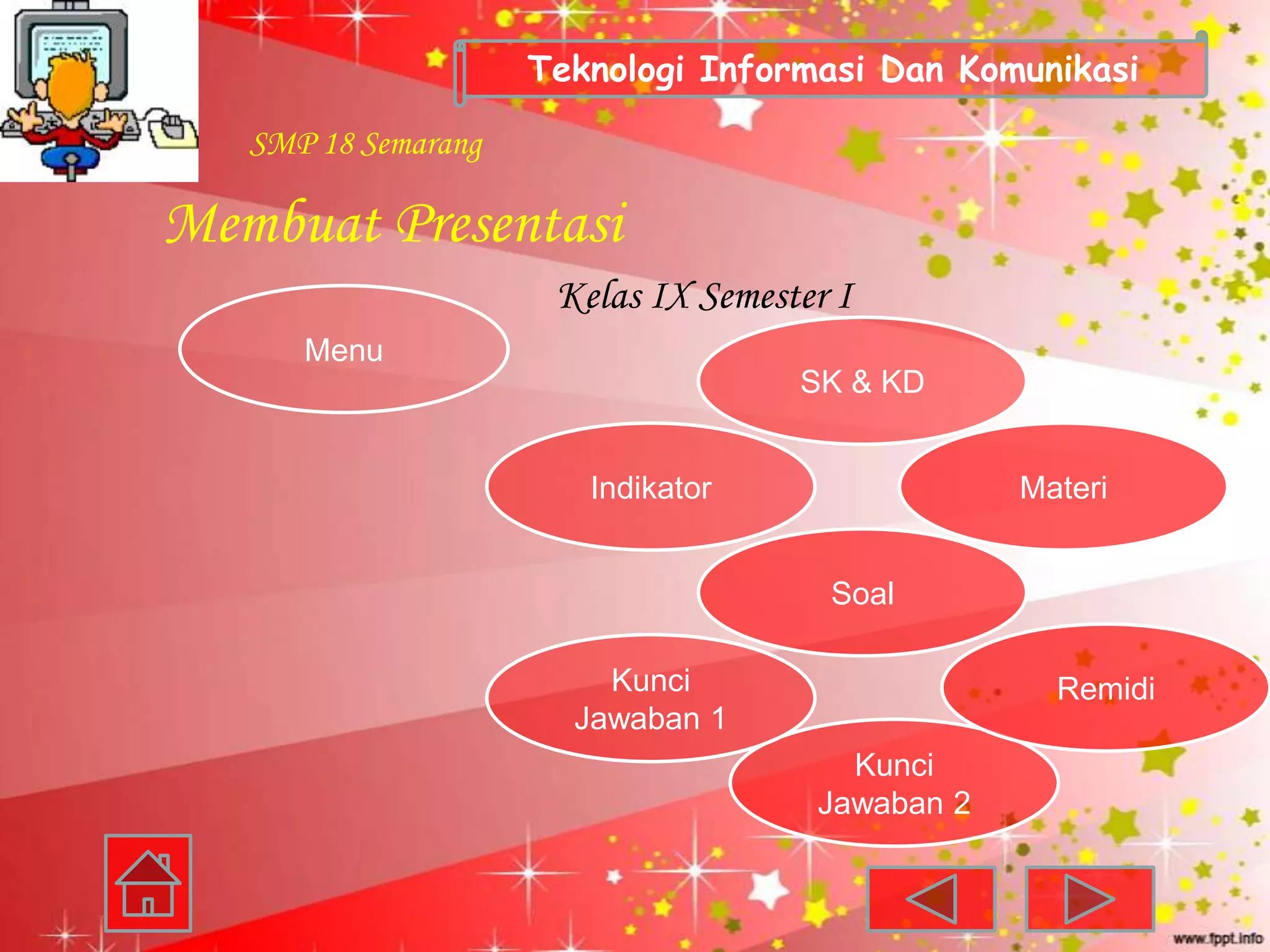 Teknologi Informasi Dan Komunikasi

   SMP 18 Semarang

Membuat Presentasi
                      Kelas IX Semester I
      Menu
                                     SK & KD


                        Indikator                 Materi


                                       Soal

                         Kunci                      Remidi
                       Jawaban 1
                                        Kunci
                                      Jawaban 2
 