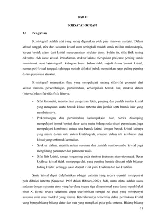 BAB II

                                       KRISATALOGRAFI

2.1     Pengertian

        Kristalografi adalah alat yang sering digunakan oleh para ilmuwan material. Dalam
kristal tunggal, efek dari susunan kristal atom seringkali mudah untuk melihat makroskopik,
karena bentuk alami dari kristal mencerminkan struktur atom. Selain itu, sifat fisik sering
dikontrol oleh cacat kristal. Pemahaman struktur kristal merupakan prasyarat penting untuk
memahami cacat kristalografi. Sebagian besar, bahan tidak terjadi dalam bentuk kristal,
namun poli-kristal tunggal, sehingga metode difraksi bubuk memainkan peran paling penting
dalam penentuan struktur.

        Kristalografi merupakan ilmu yang mempelajari tentang sifat-sifat geometri dari
kristal terutama perkembangan, pertumbuhan, kenampakan bentuk luar, struktur dalam
(internal) dan sifat-sifat fisik lainnya.

        •   Sifat Geometri, memberikan pengertian letak, panjang dan jumlah sumbu kristal
            yang menyusun suatu bentuk kristal tertentu dan jumlah serta bentuk luar yang
            membatasinya.
        •   Perkembangan       dan    pertumbuhan    kenampakkan      luar,   bahwa    disamping
            mempelajari bentuk-bentuk dasar yaitu suatu bidang pada situasi permukaan, juga
            mempelajari kombinasi antara satu bentuk kristal dengan bentuk kristal lainnya
            yang masih dalam satu sistem kristalografi, ataupun dalam arti kembaran dari
            kristal yang terbentuk kemudian.
        •   Struktur dalam, membicarakan susunan dan jumlah sumbu-sumbu kristal juga
            menghitung parameter dan parameter rasio.
        •   Sifat fisis kristal, sangat tergantung pada struktur (susunan atom-atomnya). Besar
            kecilnya kristal tidak mempengaruhi, yang penting bentuk dibatasi oleh bidang-
            bidang kristal: sehingga akan dikenal 2 zat yaitu kristalin dan non kristalin.

        Suatu kristal dapat didefinisikan sebagai padatan yang secara esensial mempunyai
pola difraksi tertentu (Senechal, 1995 dalam Hibbard,2002). Jadi, suatu kristal adalah suatu
padatan dengan susunan atom yang berulang secara tiga dimensional yang dapat mendifraksi
sinar X. Kristal secara sederhana dapat didefinisikan sebagai zat padat yang mempunyai
susunan atom atau molekul yang teratur. Keteraturannya tercermin dalam permukaan kristal
yang berupa bidang-bidang datar dan rata yang mengikuti pola-pola tertentu. Bidang-bidang
                                                                                              11
 