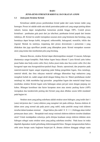 BAB I
              JENIS-JENIS STRUKTUR KRISTAL DAN IKATAN ATOM
1.1    Jenis-jenis Struktur Kristal

       Kristalisasi adalah proses pembentukan kristal padat dari suatu larutan induk yang
homogen. Proses ini adalah salah satu teknik pemisahan padat-cair yang sangat penting dalam
industri, karena dapat menghasilkan kemurnian produk hingga 100%. Contoh proses
kristalisasi : pembuatan gula pasir dari jus tebu/beet, pembuatan kristal pupuk dari larutan
induknya, dll. Kristal itu sendiri merupakan susunan atom yang beraturan dan berulang, yang
bentuknya dapat berupa kubik, tetragonal, orthorombik, heksagonal, monoklin, triklin dan
trigonal. Bentuk itu nantinya, tergantung dari proses downstream ( pemurnian ) yang
dilakukan dan juga spesifikasi produk yang diharapkan pasar. Kristal merupakan susunan
atom yang teratur dan membentuk pola yang berulang.

       Menurut Bravais, struktur Kristal dapat dikelompokkan menjadi 14 macam, beberapa
diantaranya sangat kompleks. Pada bahan logam hanya dikenal 3 jenis Kristal yaitu kubus
pusat badan atau body-centre cubic (bcc), kubus pusat muka atau face-centre cubic (fcc) dan
hexagonal rapat atau hexagonalclose-packed (hcp). Desain, operasional, dan properties pada
material-material logam sangat tergantung pada bidang pengolahan logam, ilmu metalurgi,
material teknik, dan ilmu rekayasa material sehingga diharuskan bagi mahasiswa yang
mengikuti kuliah ini, sudah sangat akrab dengan bidang ilmu ini. Materi pembahasan modul
metalurgi ini, tidak membahas lagi persoalan pengolahan logam dan material tetapi hanya
membahas struktur Kristal logam serta hubungan antara jari-jari atom dengan panjang sisi
kubus. Bilangan koordinasi dan factor kerapatan atom atau atomic packing factor (APF)
merupakan dua karakteristik penting dari Kristal yang akan dibahas secara lebih mendatail
pada bagian ini.

       Struktur atom yang paling sederhana adalah struktur atom hidrogen; yang terdiri dari 1
(satu) inti/proton dan 1 (satu) elektron yang mengitari inti pada orbitnya. Karena elektron di
dalam atom yang normal ada pada posisi yang stabil, maka pastilah energi total elektron
tersebut dalam keadaan minimal.     (Ingat bahwa jika stabil ® E <<< ) Sehingga akan timbul
pertanyaan dasar yaitu : Berapakah total energi minimal elektron-elektron tersebut diadalam
atom? Untuk mendapatkan solusinya, perlu ditinjau keadaaan energi elektron didalam atom
hidrogen sebagai suatu struktur atom yang paling sederhana tersebut. Pada kasus ini maka
dapatlah digunakan model gelombang elektromagnetik/foton. Dengan mengasumsikan bahwa
orbit atom berupa suatu lingkaran berjari-jari R, dimana elektron dianggap sebagai suatu

                                                                                            3
 