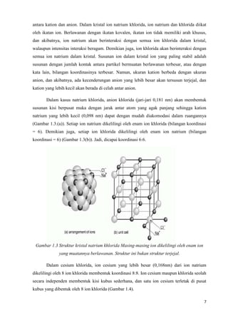 antara kation dan anion. Dalam kristal ion natrium khlorida, ion natrium dan khlorida diikat
oleh ikatan ion. Berlawanan dengan ikatan kovalen, ikatan ion tidak memiliki arah khusus,
dan akibatnya, ion natrium akan berinteraksi dengan semua ion khlorida dalam kristal,
walaupun intensitas interaksi beragam. Demikian juga, ion khlorida akan berinteraksi dengan
semua ion natrium dalam kristal. Susunan ion dalam kristal ion yang paling stabil adalah
susunan dengan jumlah kontak antara partikel bermuatan berlawanan terbesar, atau dengan
kata lain, bilangan koordinasinya terbesar. Namun, ukuran kation berbeda dengan ukuran
anion, dan akibatnya, ada kecenderungan anion yang lebih besar akan tersusun terjejal, dan
kation yang lebih kecil akan berada di celah antar anion.

       Dalam kasus natrium khlorida, anion khlorida (jari-jari 0,181 nm) akan membentuk
susunan kisi berpusat muka dengan jarak antar atom yang agak panjang sehingga kation
natrium yang lebih kecil (0,098 nm) dapat dengan mudah diakomodasi dalam ruangannya
(Gambar 1.3.(a)). Setiap ion natrium dikelilingi oleh enam ion khlorida (bilangan koordinasi
= 6). Demikian juga, setiap ion khlorida dikelilingi oleh enam ion natrium (bilangan
koordinasi = 6) (Gambar 1.3(b)). Jadi, dicapai koordinasi 6:6.




 Gambar 1.3 Struktur kristal natrium khlorida Masing-masing ion dikelilingi oleh enam ion
              yang muatannya berlawanan. Struktur ini bukan struktur terjejal.

       Dalam cesium khlorida, ion cesium yang lebih besar (0,168nm) dari ion natrium
dikelilingi oleh 8 ion khlorida membentuk koordinasi 8:8. Ion cesium maupun khlorida seolah
secara independen membentuk kisi kubus sederhana, dan satu ion cesium terletak di pusat
kubus yang dibentuk oleh 8 ion khlorida (Gambar 1.4).

                                                                                            7
 