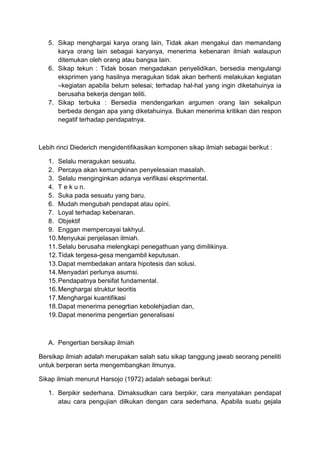 5. Sikap menghargai karya orang lain, Tidak akan mengakui dan memandang
karya orang lain sebagai karyanya, menerima kebenaran ilmiah walaupun
ditemukan oleh orang atau bangsa lain.
6. Sikap tekun : Tidak bosan mengadakan penyelidikan, bersedia mengulangi
eksprimen yang hasilnya meragukan tidak akan berhenti melakukan kegiatan
–kegiatan apabila belum selesai; terhadap hal-hal yang ingin diketahuinya ia
berusaha bekerja dengan teliti.
7. Sikap terbuka : Bersedia mendengarkan argumen orang lain sekalipun
berbeda dengan apa yang diketahuinya. Bukan menerima kritikan dan respon
negatif terhadap pendapatnya.
Lebih rinci Diederich mengidentifikasikan komponen sikap ilmiah sebagai berikut :
1. Selalu meragukan sesuatu.
2. Percaya akan kemungkinan penyelesaian masalah.
3. Selalu menginginkan adanya verifikasi eksprimental.
4. T e k u n.
5. Suka pada sesuatu yang baru.
6. Mudah mengubah pendapat atau opini.
7. Loyal terhadap kebenaran.
8. Objektif
9. Enggan mempercayai takhyul.
10.Menyukai penjelasan ilmiah.
11.Selalu berusaha melengkapi penegathuan yang dimilikinya.
12.Tidak tergesa-gesa mengambil keputusan.
13.Dapat membedakan antara hipotesis dan solusi.
14.Menyadari perlunya asumsi.
15.Pendapatnya bersifat fundamental.
16.Menghargai struktur teoritis
17.Menghargai kuantifikasi
18.Dapat menerima penegrtian kebolehjadian dan,
19.Dapat menerima pengertian generalisasi
A. Pengertian bersikap ilmiah
Bersikap ilmiah adalah merupakan salah satu sikap tanggung jawab seorang peneliti
untuk berperan serta mengembangkan ilmunya.
Sikap ilmiah menurut Harsojo (1972) adalah sebagai berikut:
1. Berpikir sederhana. Dimaksudkan cara berpikir, cara menyatakan pendapat
atau cara pengujian dilkukan dengan cara sederhana. Apabila suatu gejala
 