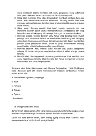dapat dijelaskan secara memadai oleh suatu penjelasan yang sederhana,
tidak perlu dilakukan secara berputar-putar dan dipandang rumit.
2. Sikap tidak memihak. Ilmu tidak dimaksudkan membuat penilaian baik atau
buruk, tetapi semata-mata mencari kebenaran. Seorang peneliti tidak boleh
memutar balikkan fakta dan berpihak pada preferensi politik, agama, maupun
moral tertentu.
3. Sikap sabar. Seorang peneliti tidak boleh mudah menyerah dan kuat
menerima tekanan dalam usaha mempertahankan pendapatnya dan tetap
berusaha mencari fakta yang lain sebagai dukungan pernyataan dimaksud
4. Bersikap skeptis. Skeptis diartikan yaitu harus tetap bersikap tidak mudah
percaya pada pernyataan selama hal tersebut belum didukung oleh data yang
cukup kuat. Seorang peneliti harus berhati-hati dan teliti dalam memberikan
penilain pada pernyataan ilmiah. Sikap ini yang menyebabkan seorang
peneliti selalu kritis terhadap persoalan yang di hadapi.
5. Bersikap obyektif. Yaitu menilai suatu masalah atau gejala sebagimana
adanya. Hindarkan pengaruh yang bersikap subyektif akibat adanya muatan
tertentu.
6. Bersifat relatif. Seorang peneliti harus mengusai ilmunya, tidak memihak pada
suatu kepentingan tertentu diluar konteks dan harus mempunyai keyakinan
berdasarkan atas fakta yang diperoleh.
Beberapa sikap ilmiah dikemukakan oleh Mukayat Brotowidjoyo (1985 :31-34) yang
biasa dilakukan para ahli dalam menyelesaikan masalah berdasarkan metode
ilmiah, antara lain :
a. Memiliki rasa ingin tahu yang tinggi
b. Jujur
c. Terbuka
d. Toleran
e. Optimis
f. Pemberani
B. Pengertian berfikir ilmiah
Berfikir ilmiah adalah cara berfikir yang menggunakan aturan tertentu dari penemuan
masalah sampai di tariknya kesimpulan setelah masalah itu dipecahkan.
Dalam hal cara berfikir ilmiah, John Dewey (yang dikutip Prof. Sutrisno Hadi)
menggunakan taraf berfikir ilmiah sebagai berikut:
 