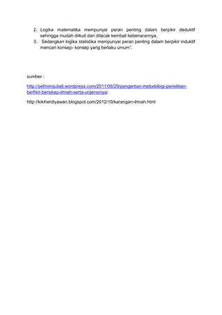 2. Logika matematika mempunyai peran penting dalam berpikir deduktif
sehingga mudah diikuti dan dilacak kembali kebenarannya.
3. Sedangkan logika statistika mempunyai peran penting dalam berpikir induktif
mencari konsep- konsep yang berlaku umum”.
sumber :
http://sefmimijuliati.wordpress.com/2011/09/29/pengertian-metodologi-penelitian-
berfikir-bersikap-ilmiah-serta-urgensinya/
http://kikiherdiyawan.blogspot.com/2012/10/karangan-ilmiah.html
 