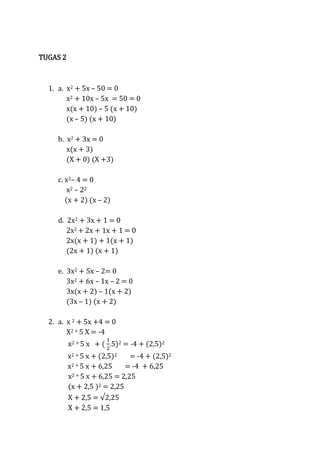 TUGAS 2

1. a. x2 + 5x – 50 = 0
x2 + 10x – 5x = 50 = 0
x(x + 10) – 5 (x + 10)
(x – 5) (x + 10)
b. x2 + 3x = 0
x(x + 3)
(X + 0) (X +3)
c. x2– 4 = 0
x2 – 22
(x + 2) (x – 2)
d. 2x2 + 3x + 1 = 0
2x2 + 2x + 1x + 1 = 0
2x(x + 1) + 1(x + 1)
(2x + 1) (x + 1)
e. 3x2 + 5x – 2= 0
3x2 + 6x – 1x – 2 = 0
3x(x + 2) – 1(x + 2)
(3x – 1) (x + 2)
2. a. x 2 + 5x +4 = 0
X2 + 5 X = -4
x2 + 5 x + ( .5)2 = -4 + (2,5)2
x2 + 5 x + (2,5)2
= -4 + (2,5)2
x2 + 5 x + 6,25
= -4 + 6,25
x2 + 5 x + 6,25 = 2,25
(x + 2,5 )2 = 2,25
X + 2,5 =
X + 2,5 = 1,5

 