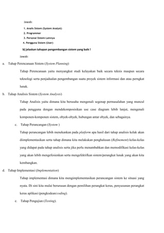 Jawab:
1. Analis Sistem (System Analyst)
2. Programmer
3. Personal Sistem Lainnya
4. Pengguna Sistem (User)
b) jelaskan tahapan pengembangan sistem yang baik !
Jawab:
a. Tahap Perencanaan Sistem (System Planning)
Tahap Perencanaan yaitu menyangkut studi kelayakan baik secara teknis maupun secara
teknologi serta penjadualan pengembangan suatu proyek sistem informasi dan atau perngkat
lunak.
b. Tahap Analisis Sistem (System Analysis)
Tahap Analisis yaitu dimana kita berusaha mengenali segenap permasalahan yang muncul
pada pengguna dengan mendekomposisikan use case diagram lebih lanjut, mengenali
komponen-komponen sistem, obyek-obyek, hubungan antar obyek, dan sebagainya.
c. Tahap Perancangan (System )
Tahap perancangan lebih menekankan pada platform apa hasil dari tahap analisis kelak akan
diimplementasikan serta tahap dimana kita melakukan penghalusan (Refinement) kelas-kelas
yang didapat pada tahap analisis serta jika perlu menambahkan dan memodifikasi kelas-kelas
yang akan lebih mengefesienkan serta mengefektifkan sistem/perangkat lunak yang akan kita
kembangkan.
d. Tahap Implementasi (Implementation)
Tahap implementasi dimana kita mengimplementasikan perancangan sistem ke situasi yang
nyata. Di sini kita mulai berurusan dengan pemilihan perangkat keras, penyusunan perangkat
keras aplikasi (pengkodean/coding).
e. Tahap Pengujian (Testing).
 