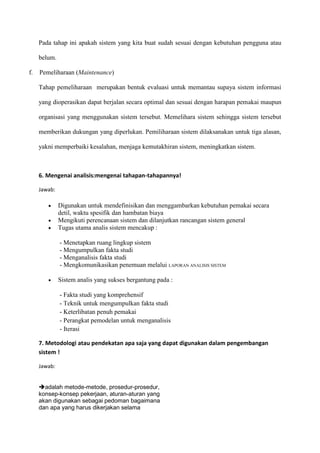 Pada tahap ini apakah sistem yang kita buat sudah sesuai dengan kebutuhan pengguna atau
belum.
f. Pemeliharaan (Maintenance)
Tahap pemeliharaan merupakan bentuk evaluasi untuk memantau supaya sistem informasi
yang dioperasikan dapat berjalan secara optimal dan sesuai dengan harapan pemakai maupun
organisasi yang menggunakan sistem tersebut. Memelihara sistem sehingga sistem tersebut
memberikan dukungan yang diperlukan. Pemiliharaan sistem dilaksanakan untuk tiga alasan,
yakni memperbaiki kesalahan, menjaga kemutakhiran sistem, meningkatkan sistem.
6. Mengenai analisis:mengenai tahapan-tahapannya!
Jawab:
Digunakan untuk mendefinisikan dan menggambarkan kebutuhan pemakai secara
detil, waktu spesifik dan hambatan biaya
Mengikuti perencanaan sistem dan dilanjutkan rancangan sistem general
Tugas utama analis sistem mencakup :
- Menetapkan ruang lingkup sistem
- Mengumpulkan fakta studi
- Menganalisis fakta studi
- Mengkomunikasikan penemuan melalui LAPORAN ANALISIS SISTEM
Sistem analis yang sukses bergantung pada :
- Fakta studi yang komprehensif
- Teknik untuk mengumpulkan fakta studi
- Keterlibatan penuh pemakai
- Perangkat pemodelan untuk menganalisis
- Iterasi
7. Metodologi atau pendekatan apa saja yang dapat digunakan dalam pengembangan
sistem !
Jawab:
adalah metode-metode, prosedur-prosedur,
konsep-konsep pekerjaan, aturan-aturan yang
akan digunakan sebagai pedoman bagaimana
dan apa yang harus dikerjakan selama
 