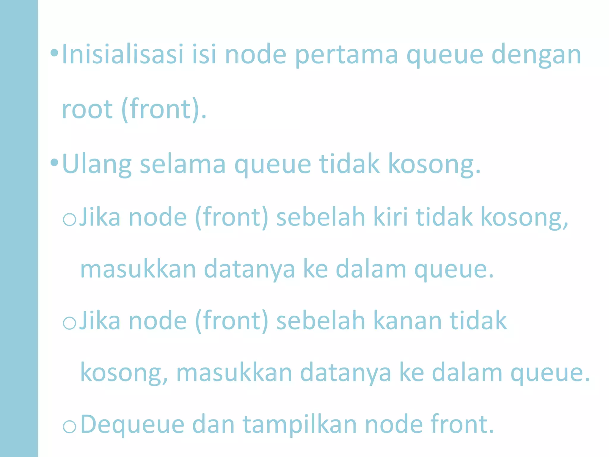•Inisialisasi isi node pertama queue dengan
root (front).
•Ulang selama queue tidak kosong.
oJika node (front) sebelah kiri tidak kosong,
masukkan datanya ke dalam queue.
oJika node (front) sebelah kanan tidak
kosong, masukkan datanya ke dalam queue.
oDequeue dan tampilkan node front.
 