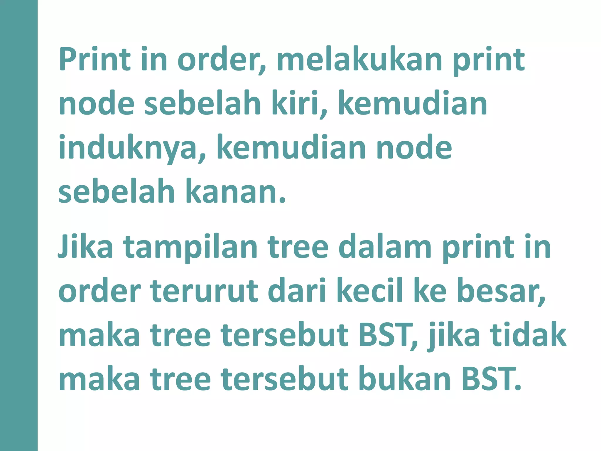 Print in order, melakukan print
node sebelah kiri, kemudian
induknya, kemudian node
sebelah kanan.m
Jika tampilan tree dalam print in
order terurut dari kecil ke besar,
maka tree tersebut BST, jika tidak
maka tree tersebut bukan BST.
 