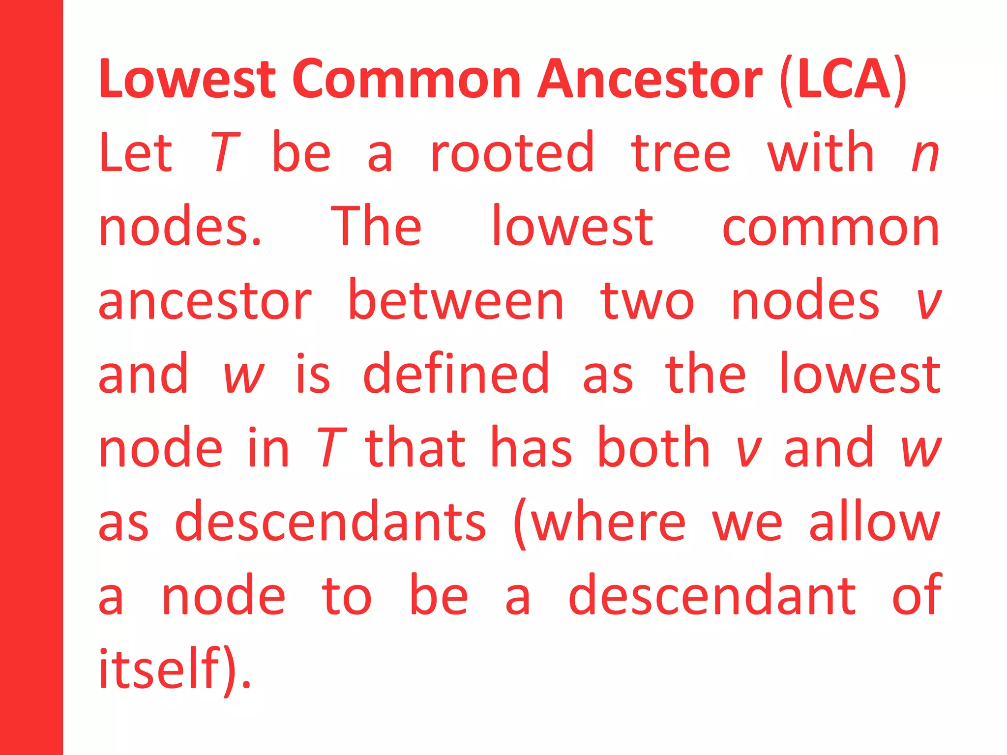 Lowest Common Ancestor (LCA)
Let T be a rooted tree with n
nodes. The lowest common
ancestor between two nodes v
and w is defined as the lowest
node in T that has both v and w
as descendants (where we allow
a node to be a descendant of
itself).
 