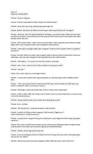 Nomor 1
Negosiasi Jual Beli Mobil :
Pembeli : Selamat siang pak.
Penjual : Selamat siang, Silahkan Duduk. Dengan Sdr. Midun bukan?
Pembeli : Benar pak, Saya Yang menghubungi bapak pagi tadi.
Penjual : Baiklah. Apa benar sdr Midun tertarik dengan mobil yang di iklankan di tokobagus?
Pembeli : Betul pak, dari foto yang ditampilkan di tokobagus, saya tertarik ingin melihat fisik asli mobil
tersebut secara dekat, karena berdasarkan foto yang saya lihat, kelihatannya mobil bapak masih dalam
keadaan bersih dan baru.
Penjual : Ohh itu betul sekali , mobil itu baru saya beli sekitar 2 tahun yang lalu, dan kondisinya sangat
bagus sekali, saya menjualnya karena ingin mengganti mobil yang baru.
Pembeli : Memangnya mengapa bapak ingin mengganti mobil tersebut? Apakah mobil itu mengalami
kerusakan?
Penjual : oh tidak…tidak sama sekali, saya menganti mobil itu karena mobil itu terlalu kecil untuk saya
sekeluarga , jadi saya ingin mengganti mobil yang lebih besar dari mobil tersebut.
Pembeli : OHH begitu,..!! oh ya pak, bisa saya lihat mobil itu sekarang?
Penjual : tentu , tentu.. lewat sini sdr. midun.( berjalan menuju garasi mobil )
Pembeli : baik pak..!
Pejual : Nah, ini lah mobil nya, masih bagus bukan?
Pembeli : iya pak, persis seperti foto yang terpajang itu ya. Warnanya juga masih mengkilat seperti
baru.
Penjual : Tentu saja, karena mobil ini selalu terawat oleh saya, satu butir debu pun tidak akan saya
biarkan menyentuh mobil ini ( tersenyum simpul )
Pembeli : Wah bagus tu pak, kalau boleh tahu, mobil ini rakitan tahun berapa pak?
Penjual : mobil ini tahun 2006. Dan sampai saat ini kondisi mesin nya masih seperti baru, itu karena saya
rutin servis setiap bulannya.
Pembeli : Sangat menarik sekali ya pak, boleh cek perlengkapannya pak?
Penjual : oh ya , silahkan.
Pembeli : Terimakasih pak. ( Langsung mengecek mobil tersebut )
Penjual : ( setelah sdr, Midun selesai mengecek mobil tersebut ). Bagaimana ?
masih mulus bukan? ( sambil tersenyum )
Pembeli : iya pak, bicara mengenai barang kan suadah jelas ni pak, bagaimana kalau harga yang bapak
tawarkan?
Penjual : Nah, untuk masalah harga, setelah saya cari informasi dari berbagai sumber mengenai harga
mobil produksi tahun 2006, saya mematok harga Rp 225.000.000,00 Nego.
Pembeli : Waaah, cukup tinggi ya pak harga nya.
Penjual : ya itu sesuai dengan keadaan mobilnya. Dan itu kan harga dari saya sendiri, sekarang berapa
tawaran dari sdr, Midun?
Pembeli : Sebenarnya saya hanya punya anggaran sekitar 200jt pak, itupun tidak cash hari ini.
 