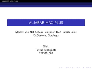 ALJABAR MAX-PLUS 
ALJABAR MAX-PLUS 
Model Petri Net Sistem Pelayanan IGD Rumah Sakit 
Dr.Soetomo Surabaya 
Oleh: 
Petrus Fendiyanto 
1213201002 
 