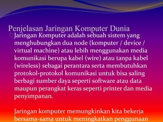Penjelasan Jaringan Komputer Dunia 
Jaringan Komputer adalah sebuah sistem yang 
menghubungkan dua node (komputer / device / 
virtual machine) atau lebih menggunakan media 
komunikasi berupa kabel (wire) atau tanpa kabel 
(wireless) sebagai perantara serta membutuhkan 
protokol-protokol komunikasi untuk bisa saling 
berbagi sumber daya seperti software atau data 
maupun perangkat keras seperti printer dan media 
penyimpanan. 
Jaringan komputer memungkinkan kita bekerja 
bersama-sama untuk meningkatkan penggunaan 
 
