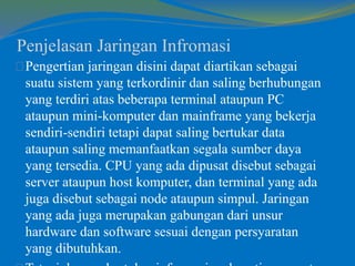 Penjelasan Jaringan Infromasi 
Pengertian jaringan disini dapat diartikan sebagai 
suatu sistem yang terkordinir dan saling berhubungan 
yang terdiri atas beberapa terminal ataupun PC 
ataupun mini-komputer dan mainframe yang bekerja 
sendiri-sendiri tetapi dapat saling bertukar data 
ataupun saling memanfaatkan segala sumber daya 
yang tersedia. CPU yang ada dipusat disebut sebagai 
server ataupun host komputer, dan terminal yang ada 
juga disebut sebagai node ataupun simpul. Jaringan 
yang ada juga merupakan gabungan dari unsur 
hardware dan software sesuai dengan persyaratan 
yang dibutuhkan. 
Tetapi dengan bertukar informasi melewati server atau 
 