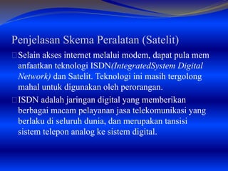Penjelasan Skema Peralatan (Satelit) 
Selain akses internet melalui modem, dapat pula mem 
anfaatkan teknologi ISDN(IntegratedSystem Digital 
Network) dan Satelit. Teknologi ini masih tergolong 
mahal untuk digunakan oleh perorangan. 
ISDN adalah jaringan digital yang memberikan 
berbagai macam pelayanan jasa telekomunikasi yang 
berlaku di seluruh dunia, dan merupakan tansisi 
sistem telepon analog ke sistem digital. 
 