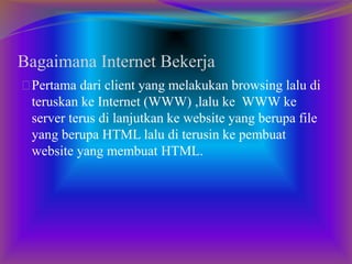 Bagaimana Internet Bekerja 
Pertama dari client yang melakukan browsing lalu di 
teruskan ke Internet (WWW) ,lalu ke WWW ke 
server terus di lanjutkan ke website yang berupa file 
yang berupa HTML lalu di terusin ke pembuat 
website yang membuat HTML. 

