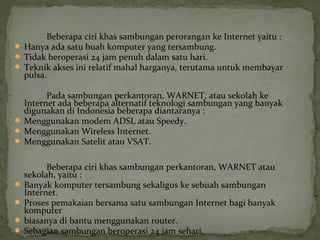 Beberapa ciri khas sambungan perorangan ke Internet yaitu : 
 Hanya ada satu buah komputer yang tersambung. 
 Tidak beroperasi 24 jam penuh dalam satu hari. 
 Teknik akses ini relatif mahal harganya, terutama untuk membayar 
pulsa. 
Pada sambungan perkantoran, WARNET, atau sekolah ke 
Internet ada beberapa alternatif teknologi sambungan yang banyak 
digunakan di Indonesia beberapa diantaranya : 
 Menggunakan modem ADSL atau Speedy. 
 Menggunakan Wireless Internet. 
 Menggunakan Satelit atau VSAT. 
Beberapa ciri khas sambungan perkantoran, WARNET atau 
sekolah, yaitu : 
 Banyak komputer tersambung sekaligus ke sebuah sambungan 
Internet. 
 Proses pemakaian bersama satu sambungan Internet bagi banyak 
komputer 
 biasanya di bantu menggunakan router. 
 Sebagian sambungan beroperasi 24 jam sehari. 
 