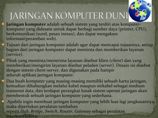  Jaringan komputer adalah sebuah sistem yang terdiri atas komputer-komputer 
yang didesain untuk dapat berbagi sumber daya (printer, CPU), 
berkomunikasi (surel, pesan instan), dan dapat mengakses 
informasi(peramban web). 
 Tujuan dari jaringan komputer adalah agar dapat mencapai tujuannya, setiap 
bagian dari jaringan komputer dapat meminta dan memberikan layanan 
(service). 
 Pihak yang meminta/menerima layanan disebut klien (client) dan yang 
memberikan/mengirim layanan disebut peladen (server). Desain ini disebut 
dengan sistem client-server, dan digunakan pada hampir 
seluruh aplikasi jaringan komputer. 
 Dua buah komputer yang masing-masing memiliki sebuah kartu jaringan, 
kemudian dihubungkan melalui kabel maupun nirkabel sebagai medium 
transmisi data, dan terdapat perangkat lunak sistem operasi jaringan akan 
membentuk sebuah jaringan komputer yang sederhana. 
 Apabila ingin membuat jaringan komputer yang lebih luas lagi jangkauannya, 
maka diperlukan peralatan tambahan 
seperti Hub, Bridge, Switch, Router, Gateway sebagai peralatan 
interkoneksinya. 
 