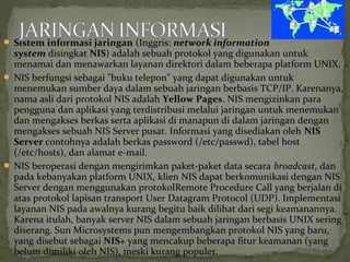  Sistem informasi jaringan (Inggris: network information 
system disingkat NIS) adalah sebuah protokol yang digunakan untuk 
menamai dan menawarkan layanan direktori dalam beberapa platform UNIX. 
 NIS berfungsi sebagai "buku telepon" yang dapat digunakan untuk 
menemukan sumber daya dalam sebuah jaringan berbasis TCP/IP. Karenanya, 
nama asli dari protokol NIS adalah Yellow Pages. NIS mengizinkan para 
pengguna dan aplikasi yang terdistribusi melalui jaringan untuk menemukan 
dan mengakses berkas serta aplikasi di manapun di dalam jaringan dengan 
mengakses sebuah NIS Server pusat. Informasi yang disediakan oleh NIS 
Server contohnya adalah berkas password (/etc/passwd), tabel host 
(/etc/hosts), dan alamat e-mail. 
 NIS beroperasi dengan mengirimkan paket-paket data secara broadcast, dan 
pada kebanyakan platform UNIX, klien NIS dapat berkomunikasi dengan NIS 
Server dengan menggunakan protokolRemote Procedure Call yang berjalan di 
atas protokol lapisan transport User Datagram Protocol (UDP). Implementasi 
layanan NIS pada awalnya kurang begitu baik dilihat dari segi keamanannya. 
Karena itulah, banyak server NIS dalam sebuah jaringan berbasis UNIX sering 
diserang. Sun Microsystems pun mengembangkan protokol NIS yang baru, 
yang disebut sebagai NIS+ yang mencakup beberapa fitur keamanan (yang 
belum dimiliki oleh NIS), meski kurang populer. 
 