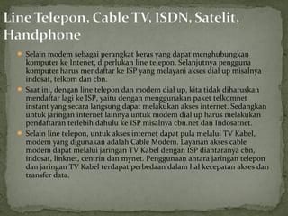  Selain modem sebagai perangkat keras yang dapat menghubungkan 
komputer ke Intenet, diperlukan line telepon. Selanjutnya pengguna 
komputer harus mendaftar ke ISP yang melayani akses dial up misalnya 
indosat, telkom dan cbn. 
 Saat ini, dengan line telepon dan modem dial up, kita tidak diharuskan 
mendaftar lagi ke ISP, yaitu dengan menggunakan paket telkomnet 
instant yang secara langsung dapat melakukan akses internet. Sedangkan 
untuk jaringan internet lainnya untuk modem dial up harus melakukan 
pendaftaran terlebih dahulu ke ISP misalnya cbn.net dan Indosatnet. 
 Selain line telepon, untuk akses internet dapat pula melalui TV Kabel, 
modem yang digunakan adalah Cable Modem. Layanan akses cable 
modem dapat melalui jaringan TV Kabel dengan ISP diantaranya cbn, 
indosat, linknet, centrin dan mynet. Penggunaan antara jaringan telepon 
dan jaringan TV Kabel terdapat perbedaan dalam hal kecepatan akses dan 
transfer data. 
 