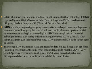  Selain akses internet melalui modem, dapat memanfaatkan teknologi ISDN(In 
tegratedSystem Digital Network) dan Satelit. Layanan ISDN disediakan oleh 
ISP yang disebut dengan NSP (Network Service Provider). 
 ISDN adalah jaringan digital yang memberikan berbagai macam pelayanan 
jasa telekomunikasi yang berlaku di seluruh dunia, dan merupakan tansisi 
sistem telepon analog ke sistem digital. ISDN memungkinkan transmisi 
gabungan semua dan setiap informasi yang mecakup suara, gambar, surat 
kabar, diagram dan videoconferencing. ISDN diperkenalkan pada tahun 1970 
di Eropa. 
 Teknologi ISDN mampu melakukan transfer data hingga kecepatan 128 kbps 
(kilo bit per second). Akses internet satelit dapat pula melalui VSAT (Very 
Small Aperture Terminal). Konfigurasi VSAT yang banyak dipakai dan 
diterapkan dalam sistem multimedia adalah berbentuk star. 
 