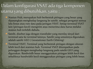 Stasiun Hub, merupakan hub berbentuk piringan yang besar yang 
dipasangkan menghadap langsung ke satelit. sebagai pengatur semua 
lalu lintas atau rute data pada jaringan VSAT. Setiap terminal VSAT 
lain (piringan kecil) mengirim atau menerima data harus melalui 
stasiun hub terlebih dahulu. 
 Satelit, disebut juga dengan transfoder yang merelay sinyal dari 
terminal satu ke terminal lainnya. Satelit yang umumnya digunakan 
adalah satelit GEO ( Geostationer Earth Orbiting) 
 Terminal VSAT, Terminal yang berbentuk piringan dengan ukuran 
lebih kecil dari statsiun hub. Terminal VSAT ditempatkan pada 
pelanggan dengan menghadap langsung pada satelit GEO yang 
digunakan. Bandwitdh besar menggunakan piringan lebih kecil dan 
sebaliknya bandwidth kecil menggunakan piringan yang lebih besar. 
 