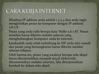 • Misalnya IP address anda adalah 1.2.3.4 dan anda ingin 
mengirimkan pesan ke komputer dengan IP address 
5.6.7.8. 
• Pesan yang anda tulis berupa kata ‘Hello 5.6.7.8!’. Pesan 
tersebut harus dikirim melalui saluran yang 
menghubungkan komputer anda ke internet. 
• katakanlah anda telah terhubung ke ISP anda dari rumah 
dan pesan yang bersangkutan harus dikirim melalui 
saluran telepon. 
• Oleh karena itu, pesan yang awalnya berupa teks abjad 
harus diterjemahkan menjadi sinyal elektronik, 
ditransmisikan melalui internet, lalu diterjemahkan 
kembali ke dalam teks abjad. 
 