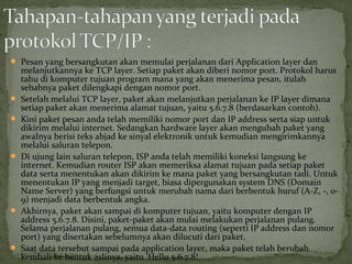  Pesan yang bersangkutan akan memulai perjalanan dari Application layer dan 
melanjutkannya ke TCP layer. Setiap paket akan diberi nomor port. Protokol harus 
tahu di komputer tujuan program mana yang akan menerima pesan, itulah 
sebabnya paket dilengkapi dengan nomor port. 
 Setelah melalui TCP layer, paket akan melanjutkan perjalanan ke IP layer dimana 
setiap paket akan menerima alamat tujuan, yaitu 5.6.7.8 (berdasarkan contoh). 
 Kini paket pesan anda telah memiliki nomor port dan IP address serta siap untuk 
dikirim melalui internet. Sedangkan hardware layer akan mengubah paket yang 
awalnya berisi teks abjad ke sinyal elektronik untuk kemudian mengirimkannya 
melalui saluran telepon. 
 Di ujung lain saluran telepon, ISP anda telah memiliki koneksi langsung ke 
internet. Kemudian router ISP akan memeriksa alamat tujuan pada setiap paket 
data serta menentukan akan dikirim ke mana paket yang bersangkutan tadi. Untuk 
menentukan IP yang menjadi target, biasa dipergunakan system DNS (Domain 
Name Server) yang berfungsi untuk merubah nama dari berbentuk huruf (A-Z, -, 0- 
9) menjadi data berbentuk angka. 
 Akhirnya, paket akan sampai di komputer tujuan, yaitu komputer dengan IP 
address 5.6.7.8. Disini, paket-paket akan mulai melakukan perjalanan pulang. 
Selama perjalanan pulang, semua data-data routing (seperti IP address dan nomor 
port) yang disertakan sebelumnya akan dilucuti dari paket. 
 Saat data tersebut sampai pada application layer, maka paket telah berubah 
kembali ke bentuk aslinya, yaitu ‘Hello 5.6.7.8! 
 