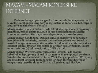 Pada sambungan perorangan ke Internet ada beberapa alternatif 
teknologi sambungan yang banyak digunakan di Indonesia, beberapa di 
antaranya adalah seperti berikut : 
• Menggunakan modem dial-up. Pada teknik dial-up, modem dipasang di 
komputer, baik di dalam maupun di luar kotak komputer. Melalui 
komputer tersebut, kita dapat menelepon tempat akses Internet. 
• Menggunakan handphone. Dengan semakin maraknya penggunaan 
handphone di Indonesia, Internet melalui handphone juga semakin 
marak. Hampir semua operator selular di Indonesia memberikan akses 
Internet sebagai layanan tambahan di jaringan selular mereka. Secara 
umum ada dua (2) teknologi, yaitu, GPRS dan 3G. 
• Menggunakan Wireless, atau WiFi, atau HotSpot. Pada saat ini 
kebanyakan laptop yang di jual di pasaran telah mempunyai peralatan 
Wireless Internet atau lebih di kenal WiFi. Dengan peralatan WiFi yang 
ada kita dapat langsung terhubung ke jaringan Interent di tempat-tempat 
yang tersedia akses WiFi atau dikenal sebagai HotSpot. 
 