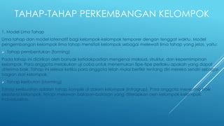 TAHAP-TAHAP PERKEMBANGAN KELOMPOK
1. Model Lima Tahap
Lima tahap dan model laternatif bagi kelompok-kelompok temporer dengan tenggat waktu. Model
pengembangan kelompok lima tahap mensifati kelompok sebagai melewati lima tahap yang jelas, yaitu:
 Tahap pembentukan (forming)
Pada tahap ini dicirikan oleh banyak ketidakpastian mengenai maksud, struktur, dan kepemimpinan
kelompok. Para anggota melakukan uji coba untuk menemukan tipe-tipe perilaku apakah yang dapat
diterima baik. Tahap ini selesai ketika para anggota telah mulai berfikir tentang diri mereka sendiri sebagai
bagian dari kelompok.
 Tahap keributan (storming)
Tahap keribuatan adalah tahap komplik di dalam kelompok (intragrup). Para anggota menerima baik
eksistensi kelompok, tetapi melawan batasan-batasan yang diterapkan oleh kelompok-kelompok
individualitas.
 