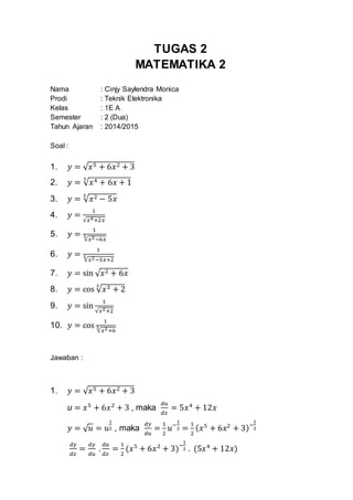 TUGAS 2
MATEMATIKA 2
Nama : Cinjy Saylendra Monica
Prodi : Teknik Elektronika
Kelas : 1E A
Semester : 2 (Dua)
Tahun Ajaran : 2014/2015
Soal :
1. 𝑦 = √ 𝑥5 + 6𝑥2 + 3
2. 𝑦 = √ 𝑥4 + 6𝑥 + 1
3
3. 𝑦 = √ 𝑥2 − 5𝑥
5
4. 𝑦 =
1
√𝑥4+2𝑥
5. 𝑦 =
1
√𝑥2−6𝑥
3
6. 𝑦 =
1
√𝑥2−5𝑥+2
5
7. 𝑦 = sin √ 𝑥2 + 6𝑥
8. 𝑦 = cos √ 𝑥3 + 2
3
9. 𝑦 = sin
1
√𝑥2+2
10. 𝑦 = cos
1
√𝑥2+6
3
Jawaban :
1. 𝑦 = √ 𝑥5 + 6𝑥2 + 3
u = 𝑥5
+ 6𝑥2
+ 3 , maka
𝑑𝑢
𝑑𝑥
= 5𝑥4
+ 12𝑥
𝑦 = √ 𝑢 = 𝑢
1
2 , maka
𝑑𝑦
𝑑𝑢
=
1
2
𝑢−
1
2 =
1
2
( 𝑥5
+ 6𝑥2
+ 3)−
1
2
𝑑𝑦
𝑑𝑥
=
𝑑𝑦
𝑑𝑢
.
𝑑𝑢
𝑑𝑥
=
1
2
(𝑥5
+ 6𝑥2
+ 3)−
1
2 . (5𝑥4
+ 12𝑥)
 