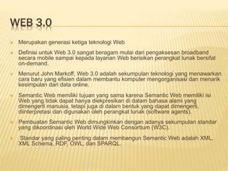 WEB 3.0
 Merupakan generasi ketiga teknologi Web
 Definisi untuk Web 3.0 sangat beragam mulai dari pengaksesan broadband
secara mobile sampai kepada layanan Web berisikan perangkat lunak bersifat
on-demand.
 Menurut John Markoff, Web 3.0 adalah sekumpulan teknologi yang menawarkan
cara baru yang efisien dalam membantu komputer mengorganisasi dan menarik
kesimpulan dari data online.
 Semantic Web memiliki tujuan yang sama karena Semantic Web memiliki isi
Web yang tidak dapat hanya diekpresikan di dalam bahasa alami yang
dimengerti manusia, tetapi juga di dalam bentuk yang dapat dimengerti,
diinterpretasi dan digunakan oleh perangkat lunak (software agents).
 Pembuatan Semantic Web dimungkinkan dengan adanya sekumpulan standar
yang dikoordinasi oleh World Wide Web Consortium (W3C).
 Standar yang paling penting dalam membangun Semantic Web adalah XML,
XML Schema, RDF, OWL, dan SPARQL.
 