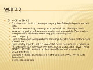 WEB 3.0
 Ciri – Ciri WEB 3.0
 Transformation dari tmp penyimpanan yang bersifat terpisah pisah menjadi
satu.
 Ubiquitous connectivity, memungkinkan info diakses di berbagai media.
 Network computing, software-as-a-service business models, Web services
interoperability, distributed computing, grid computing and
 cloud computing;
 Open technologies, sebagian besar semuanya berjalan dalam platform open
source / free.
 Open identity, OpenID, seluruh info adalah bebas dan sebebas – bebasnya.
 The intelligent web, Semantic Web technologies such as RDF, OWL, SWRL,
SPARQL, GRDDL, semantic application platforms, and statement-
 based datastores;
 Distributed databases, database terdistribusi dalam WWD ( World Wide
Database ).
 Intelligent applications.
 