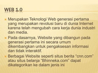 WEB 1.0
 Merupakan Teknologi Web generasi pertama
yang merupakan revolusi baru di dunia Internet
karena telah mengubah cara kerja dunia industri
dan media.
 Pada dasarnya, Website yang dibangun pada
generasi pertama ini secara umum
dikembangkan untuk pengaksesan informasi
dan tidak interaktif.
 Berbagai Website seperti situs berita “cnn.com”
atau situs belanja “Bhinneka.com” dapat
dikategorikan ke dalam jenis ini
 