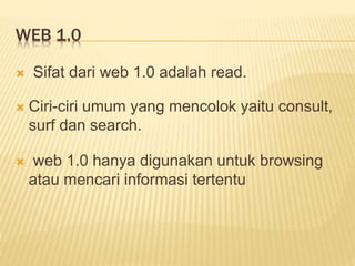 WEB 1.0
 Sifat dari web 1.0 adalah read.
 Ciri-ciri umum yang mencolok yaitu consult,
surf dan search.
 web 1.0 hanya digunakan untuk browsing
atau mencari informasi tertentu
 