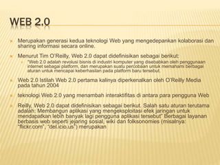 WEB 2.0
 Merupakan generasi kedua teknologi Web yang mengedepankan kolaborasi dan
sharing informasi secara online.
 Menurut Tim O’Reilly, Web 2.0 dapat didefinisikan sebagai berikut:
 “Web 2.0 adalah revolusi bisnis di industri komputer yang disebabkan oleh penggunaan
internet sebagai platform, dan merupakan suatu percobaan untuk memahami berbagai
aturan untuk mencapai keberhasilan pada platform baru tersebut.
 Web 2.0 Istilah Web 2.0 pertama kalinya diperkenalkan oleh O’Reilly Media
pada tahun 2004
 teknologi Web 2.0 yang menambah interaktifitas di antara para pengguna Web
 Reilly, Web 2.0 dapat didefinisikan sebagai berikut. Salah satu aturan terutama
adalah: Membangun aplikasi yang mengeksploitasi efek jaringan untuk
mendapatkan lebih banyak lagi pengguna aplikasi tersebut” Berbagai layanan
berbasis web seperti jejaring sosial, wiki dan folksonomies (misalnya:
“flickr.com”, “del.icio.us”) merupakan
 